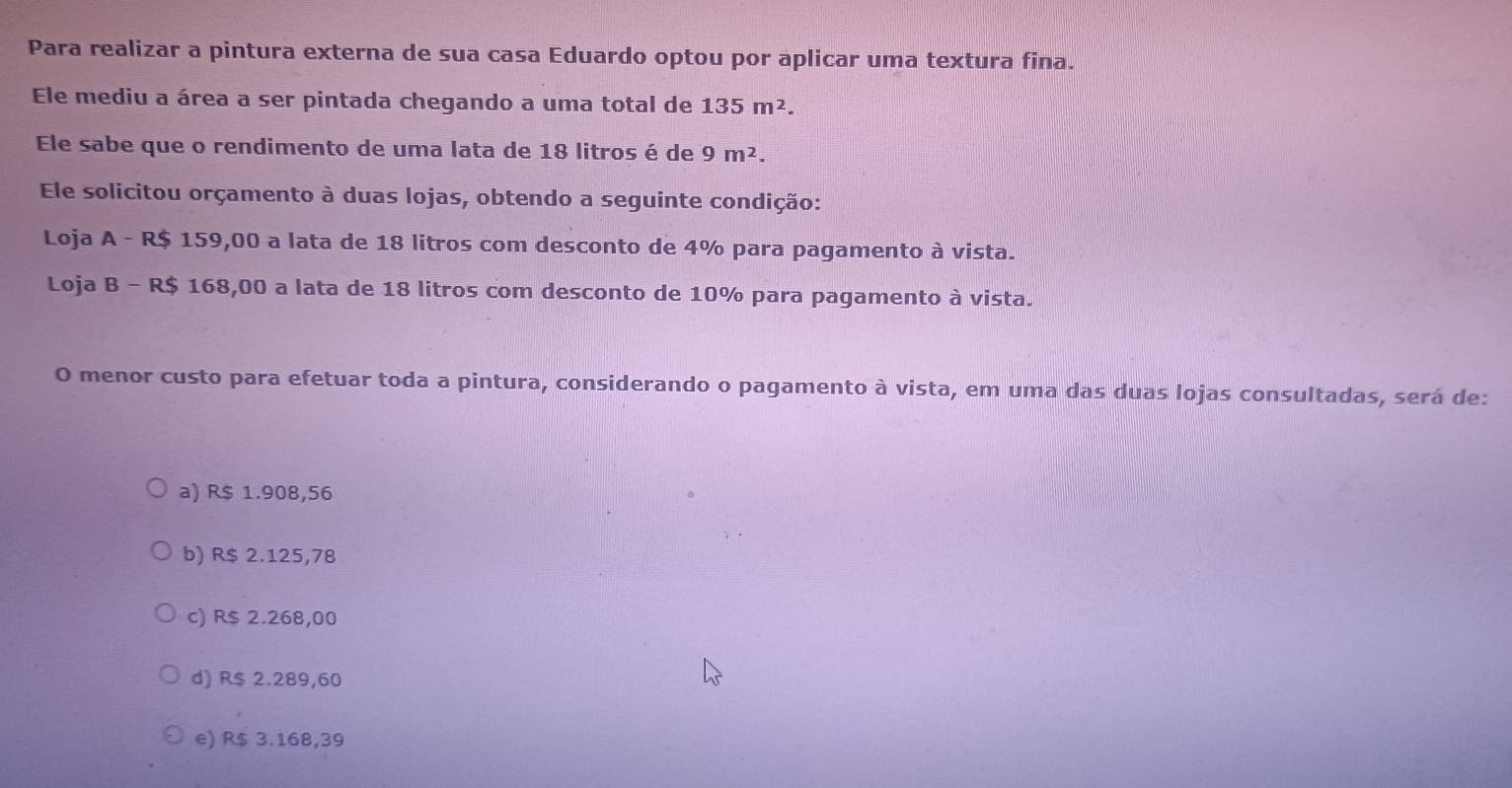 Para realizar a pintura externa de sua casa Eduardo optou por aplicar uma textura fina.
Ele mediu a área a ser pintada chegando a uma total de 135m^2. 
Ele sabe que o rendimento de uma lata de 18 litros é de 9m^2. 
Ele solicitou orçamento à duas lojas, obtendo a seguinte condição:
Loja A - R$ 159,00 a lata de 18 litros com desconto de 4% para pagamento à vista.
Loja B - R$ 168,00 a lata de 18 litros com desconto de 10% para pagamento à vista.
O menor custo para efetuar toda a pintura, considerando o pagamento à vista, em uma das duas lojas consultadas, será de:
a) R$ 1.908,56
b) R$ 2.125,78
c) R$ 2.268,00
d) R$ 2.289,60
e) R$ 3.168,39