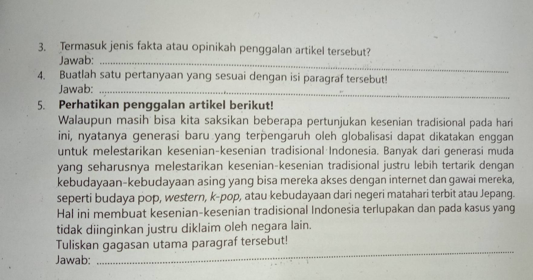 Termasuk jenis fakta atau opinikah penggalan artikel tersebut? 
Jawab:_ 
4. Buatlah satu pertanyaan yang sesuai dengan isi paragraf tersebut! 
Jawab:_ 
5. Perhatikan penggalan artikel berikut! 
Walaupun masih bisa kita saksikan beberapa pertunjukan kesenian tradisional pada hari 
ini, nyatanya generasi baru yang terpengaruh oleh globalisasi dapat dikatakan enggan 
untuk melestarikan kesenian-kesenian tradisional Indonesia. Banyak dari generasi muda 
yang seharusnya melestarikan kesenian-kesenian tradisional justru lebih tertarik dengan 
kebudayaan-kebudayaan asing yang bisa mereka akses dengan internet dan gawai mereka, 
seperti budaya pop, western, k-pop, atau kebudayaan dari negeri matahari terbit atau Jepang. 
Hal ini membuat kesenian-kesenian tradisional Indonesia terlupakan dan pada kasus yang 
tidak diinginkan justru diklaim oleh negara lain. 
_ 
Tuliskan gagasan utama paragraf tersebut! 
Jawab: