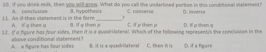 If you drink milk, then you will grow. What do you call the underlined portion in this conditional statement?
A. conclusion B. hypothesis C. converse D. inverse
11. An if-then statement is in the form_ ?
A. If q then q B. if q then p C. If p then p D. If p then q
12. If a figure has four sides, then it is a quadrilateral. Which of the following represent/s the conclusion in the
above conditional statement?
A. a figure has four sides B. it is a quadrilateral C. then it is D. if a figure