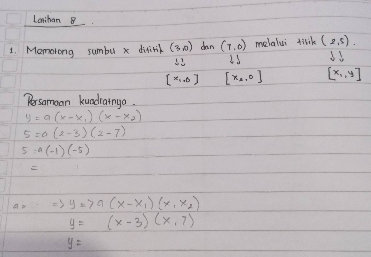 Latihan 8 
1. Memorong sumbu x difirik (3,0) dan (7,0) melalui tirik (2,5).
[x_1,0] [x_2,0]
[x_1,y]
Persamaan kuadrainya.
y=a(x-x_1)(x-x_2)
5=a(2-3)(2-7)
5=a(-1)(-5)

a= Rightarrow y=>a(x-x_1)(x_1x_2)
y=(x-3)(x,7)
y=