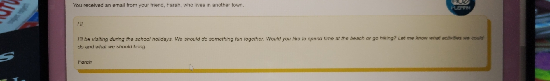 You received an email from your friend, Farah, who lives in another town. 
Hi, 
I'll be visiting during the school holidays. We should do something fun together. Would you like to spend time at the beach or go hiking? Let me know what activities we could 
do and what we should bring. 
Farah