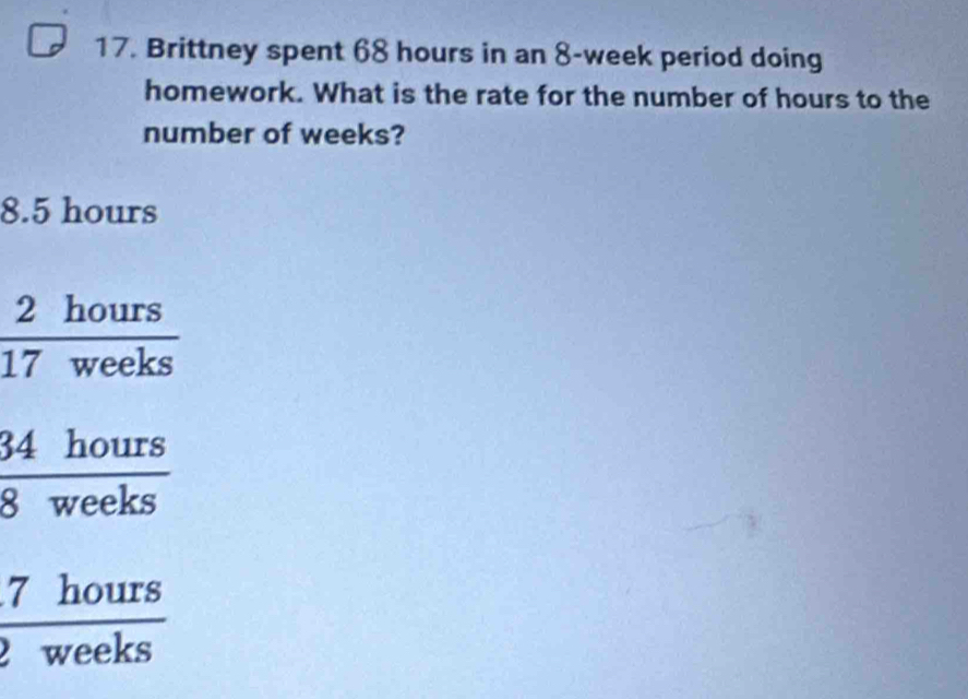 Brittney spent 68 hours in an 8-week period doing
homework. What is the rate for the number of hours to the
number of weeks?
8.5 hours
 2hours/17weeks 
 34hours/8weeks 
 7hours/weeks 