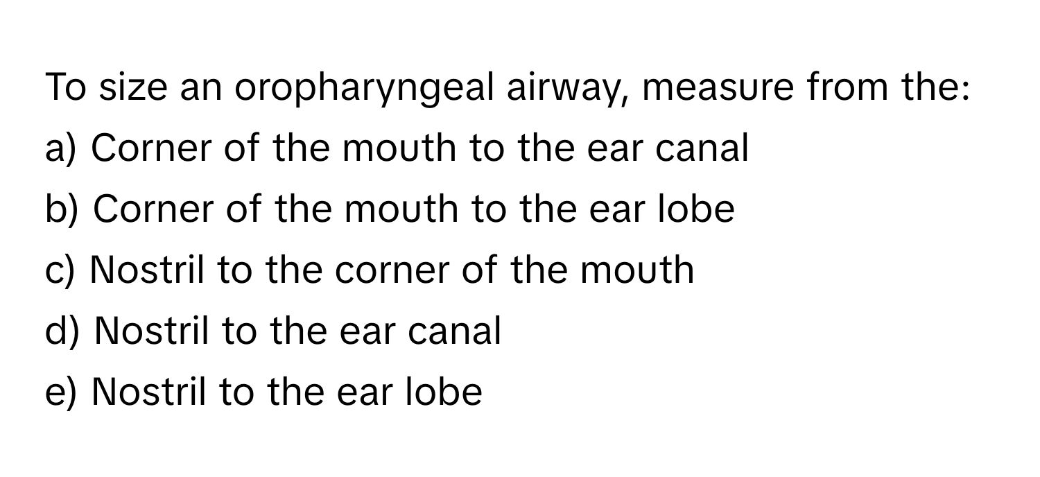 To size an oropharyngeal airway, measure from the:

a) Corner of the mouth to the ear canal
b) Corner of the mouth to the ear lobe
c) Nostril to the corner of the mouth
d) Nostril to the ear canal
e) Nostril to the ear lobe