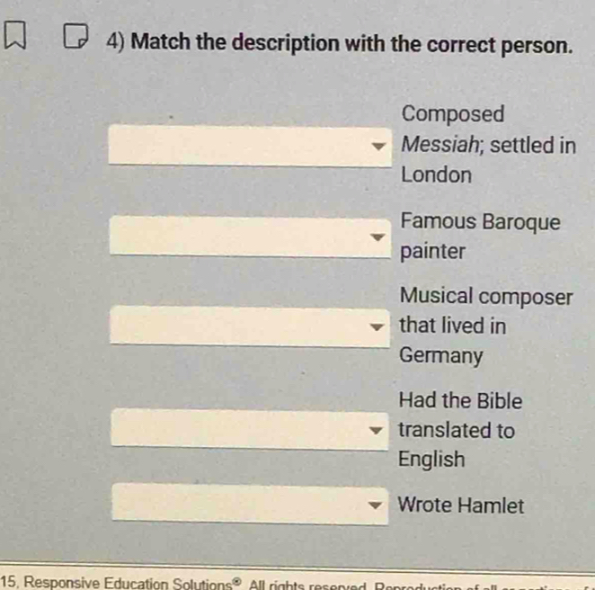 Match the description with the correct person.
Composed
Messiah; settled in
London
Famous Baroque
painter
Musical composer
that lived in
Germany
Had the Bible
translated to
English
Wrote Hamlet
15, Responsive Education Solutions® All rights res