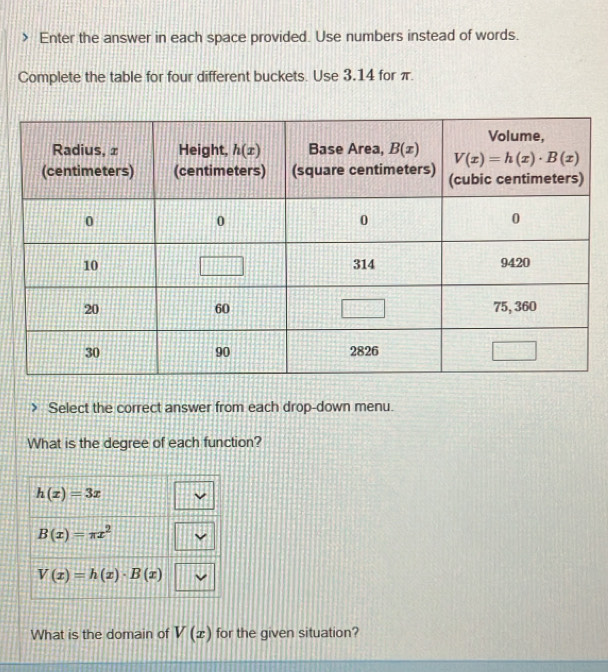 Enter the answer in each space provided. Use numbers instead of words.
Complete the table for four different buckets. Use 3.14 for π.
Select the correct answer from each drop-down menu.
What is the degree of each function?
h(x)=3x
B(x)=π x^2
V(x)=h(x)· B(x)
What is the domain of V(x) for the given situation?