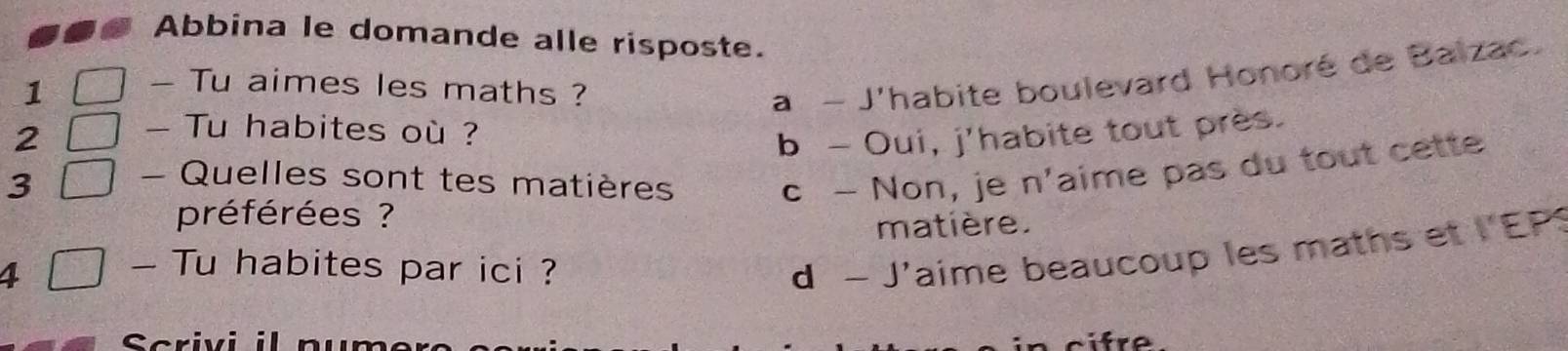 Abbina le domande alle risposte.
1
- Tu aimes les maths ?
a - J'habite boulevard Honoré de Balzac.
2 - Tu habites où ?
b - Oui, j'habite tout près.
3 - Quelles sont tes matières
c - Non, je n'aime pas du tout cette
préférées ?
matière.
4
- Tu habites par ici ?
d - J'aime beaucoup les maths et l'EP
Scrivi