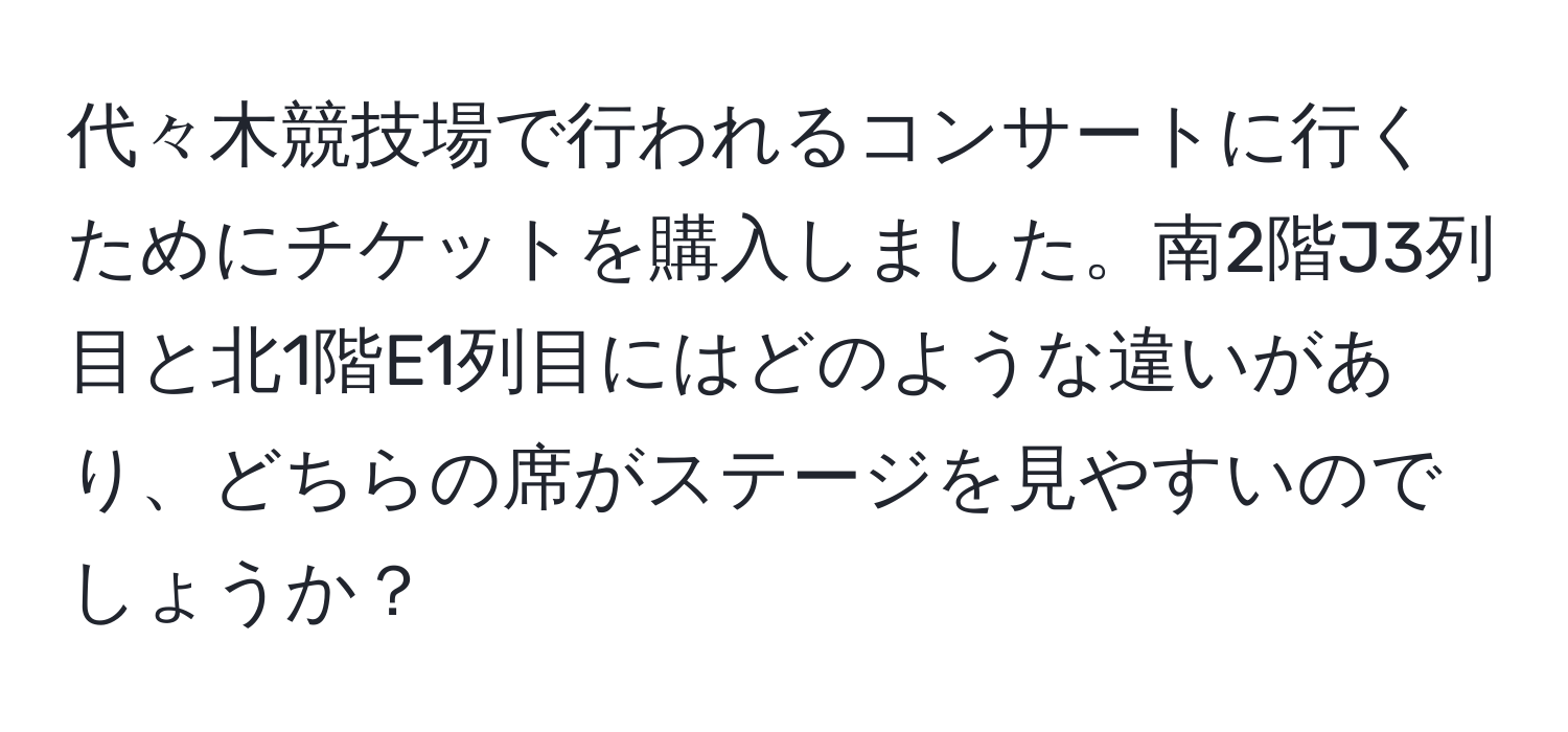 代々木競技場で行われるコンサートに行くためにチケットを購入しました。南2階J3列目と北1階E1列目にはどのような違いがあり、どちらの席がステージを見やすいのでしょうか？