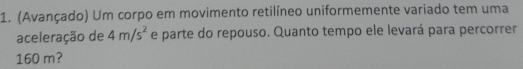 (Avançado) Um corpo em movimento retilíneo uniformemente variado tem uma 
aceleração de 4m/s^2 e parte do repouso. Quanto tempo ele levará para percorrer
160 m?