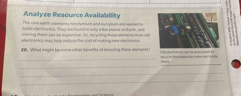 Analyze Resource Availability 
The rare-earth elements neodymium and europium are needed to 
19r 
build electronics. They are found in only a few places on Earth, and 
mining them can be expensive. So, recycling these elements from old 
electronics may help reduce the cost of making new electronics. 
20. What might be some other benefits of recycling these elements? Old electronics can be processed to 
_ 
recycle the expensive materials inside 
them. 
_ 
_ 
_ 
__