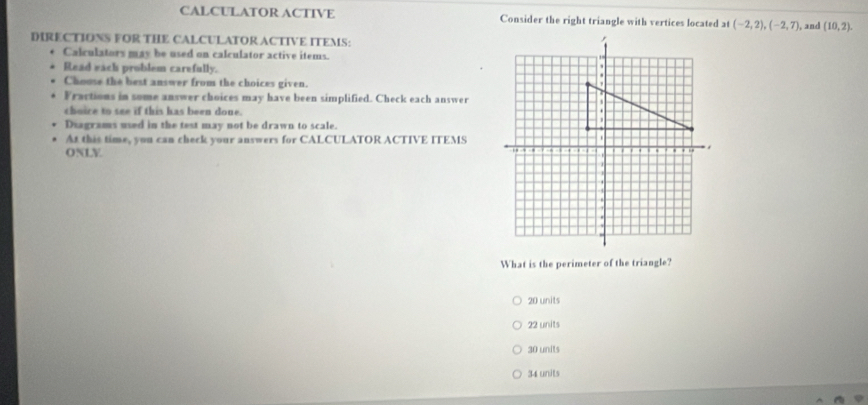 CALCULATOR ACTIVE Consider the right triangle with vertices located at (-2,2), (-2,7) , and (10,2). 
DIRECTIONS FOR THE CALCULATOR ACTIVE ITEMS:
Calculators may be used on calculator active items. 
Read each problem carefully. 
Chouse the best answer from the choices given.
Fractions in some answer choices may have been simplified. Check each answer
choice to see if this has been done.
Diagrams used in the test may not be drawn to scale.
At this time, you can check your answers for CALCULATOR ACTIVE ITEMS
ONLY
What is the perimeter of the triangle?
20 units
22 units
30 units
34 units