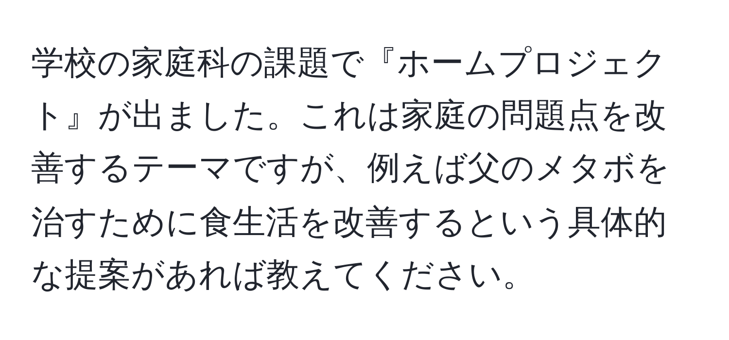 学校の家庭科の課題で『ホームプロジェクト』が出ました。これは家庭の問題点を改善するテーマですが、例えば父のメタボを治すために食生活を改善するという具体的な提案があれば教えてください。