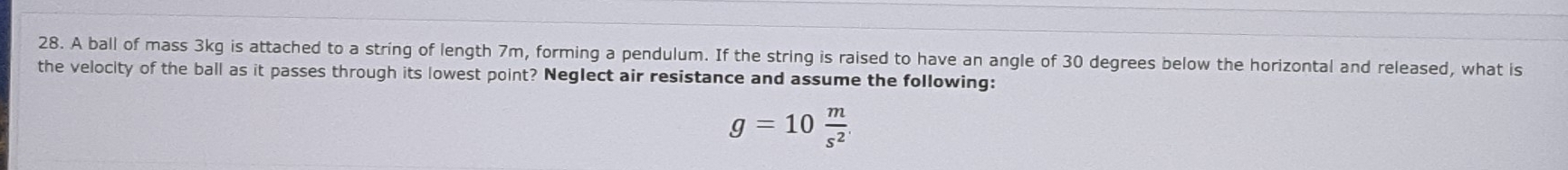 A ball of mass 3kg is attached to a string of length 7m, forming a pendulum. If the string is raised to have an angle of 30 degrees below the horizontal and released, what is 
the velocity of the ball as it passes through its lowest point? Neglect air resistance and assume the following:
g=10 m/s^2 