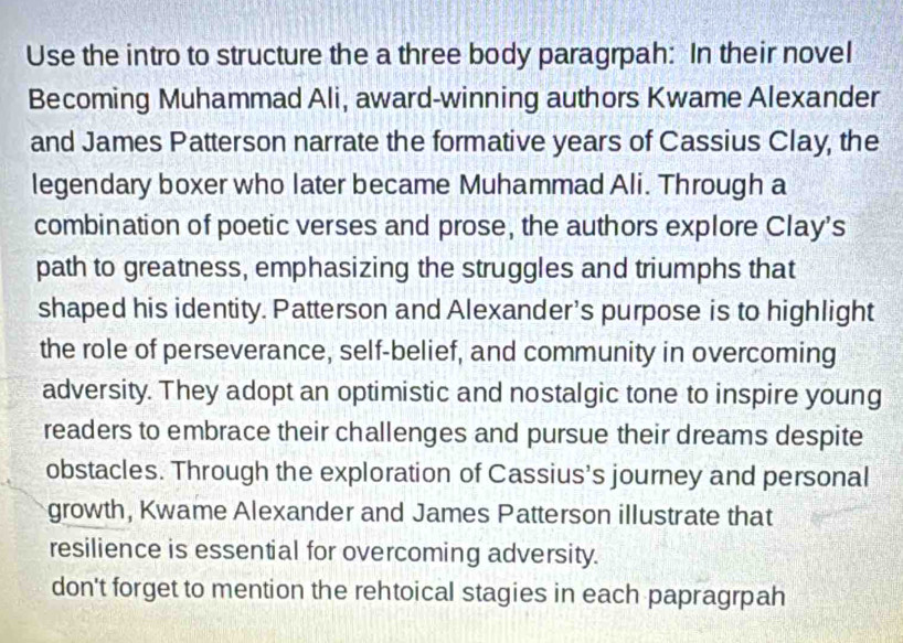 Use the intro to structure the a three body paragrpah: In their novel 
Becoming Muhammad Ali, award-winning authors Kwame Alexander 
and James Patterson narrate the formative years of Cassius Clay, the 
legendary boxer who later became Muhammad Ali. Through a 
combination of poetic verses and prose, the authors explore Clay's 
path to greatness, emphasizing the struggles and triumphs that 
shaped his identity. Patterson and Alexander's purpose is to highlight 
the role of perseverance, self-belief, and community in overcoming 
adversity. They adopt an optimistic and nostalgic tone to inspire young 
readers to embrace their challenges and pursue their dreams despite 
obstacles. Through the exploration of Cassius's journey and personal 
growth, Kwame Alexander and James Patterson illustrate that 
resilience is essential for overcoming adversity. 
don't forget to mention the rehtoical stagies in each papragrpah