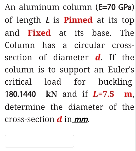 An aluminum column (E=70GPa)
of length L is Pinned at its top 
and Fixed at its base. The 
Column has a circular cross- 
section of diameter d. If the 
column is to support an Euler's 
critical load for buckling
180.1440 kN and if L=7.5 m, 
determine the diameter of the 
cross-section d in mm.