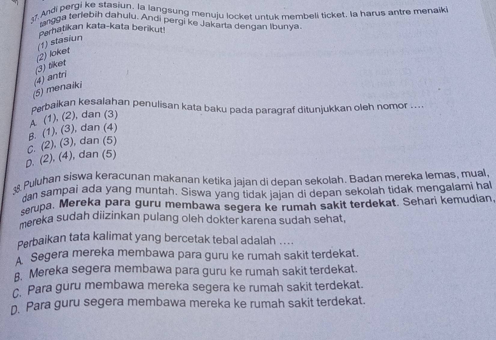 an
37. Andi pergi ke stasiun. la langsung menuju locket untuk membeli ticket. la harus antre menaiki
tangga terlebih dahulu. Andi pergi ke Jakarta dengan Ibunya.
Perhatikan kata-kata berikut!
(1) stasiun
(2) loket
(3) tiket
(4) antri
(5) menaiki
Perbaikan kesalahan penulisan kata baku pada paragraf ditunjukkan oleh nomor ....
A. (1), (2), dan (3)
B. (1), (3), dan (4)
C. (2), (3), dan (5)
D. (2), (4), dan (5)
38. Puluhan siswa keracunan makanan ketika jajan di depan sekolah. Badan mereka lemas, mual,
dan sampai ada yang muntah. Siswa yang tidak jajan di depan sekolah tidak mengalami hal
serupa. Mereka para guru membawa segera ke rumah sakit terdekat. Sehari kemudian,
mereka sudah diizinkan pulang oleh dokter karena sudah sehat,
Perbaikan tata kalimat yang bercetak tebal adalah …...
A. Segera mereka membawa para guru ke rumah sakit terdekat.
B. Mereka segera membawa para guru ke rumah sakit terdekat.
C. Para guru membawa mereka segera ke rumah sakit terdekat.
D. Para guru segera membawa mereka ke rumah sakit terdekat.