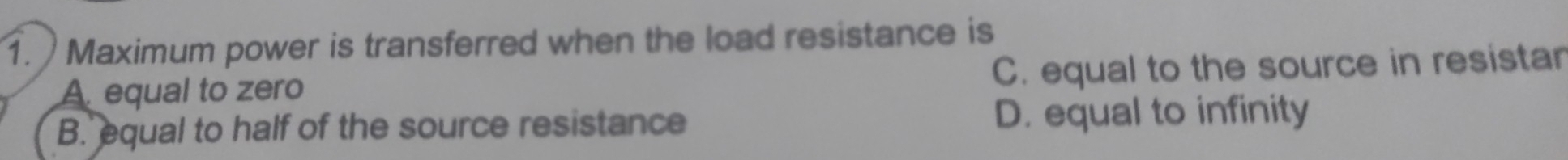 Maximum power is transferred when the load resistance is
A. equal to zero C. equal to the source in resistar
B. equal to half of the source resistance D. equal to infinity