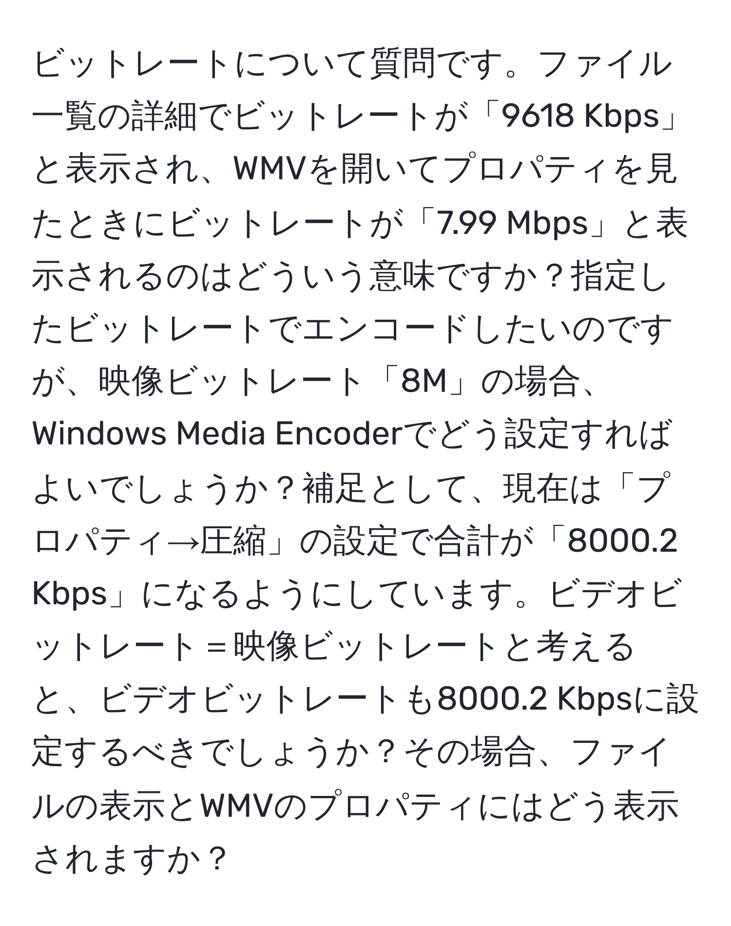 ビットレートについて質問です。ファイル一覧の詳細でビットレートが「9618 Kbps」と表示され、WMVを開いてプロパティを見たときにビットレートが「7.99 Mbps」と表示されるのはどういう意味ですか？指定したビットレートでエンコードしたいのですが、映像ビットレート「8M」の場合、Windows Media Encoderでどう設定すればよいでしょうか？補足として、現在は「プロパティ→圧縮」の設定で合計が「8000.2 Kbps」になるようにしています。ビデオビットレート＝映像ビットレートと考えると、ビデオビットレートも8000.2 Kbpsに設定するべきでしょうか？その場合、ファイルの表示とWMVのプロパティにはどう表示されますか？