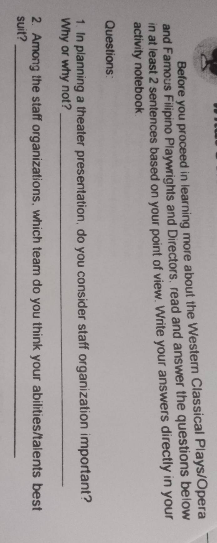 Before you proceed in learning more about the Western Classical Plays/Opera 
and Famous Filipino Playwrights and Directors, read and answer the questions below 
in at least 2 sentences based on your point of view. Write your answers directly in your 
activity notebook 
Questions: 
1. In planning a theater presentation, do you consider staff organization important? 
Why or why not?_ 
2. Among the staff organizations, which team do you think your abilities/talents best 
suit?_