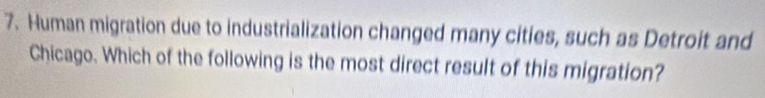 Human migration due to industrialization changed many cities, such as Detroit and 
Chicago. Which of the following is the most direct result of this migration?