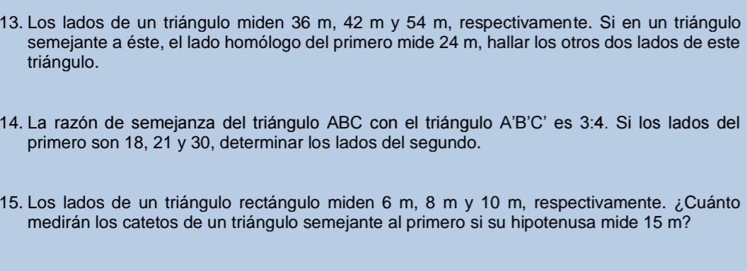 Los lados de un triángulo miden 36 m, 42 m y 54 m, respectivamente. Si en un triángulo 
semejante a éste, el lado homólogo del primero mide 24 m, hallar los otros dos lados de este 
triángulo. 
14. La razón de semejanza del triángulo ABC con el triángulo A'B'C' es 3:4. Si los lados del 
primero son 18, 21 y 30, determinar los lados del segundo. 
15. Los lados de un triángulo rectángulo miden 6 m, 8 m y 10 m, respectivamente. ¿Cuánto 
medirán los catetos de un triángulo semejante al primero si su hipotenusa mide 15 m?