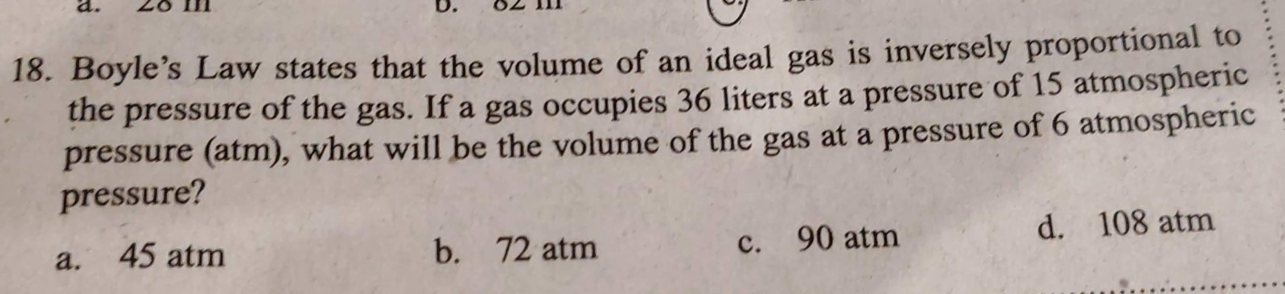 28 m
18. Boyle’s Law states that the volume of an ideal gas is inversely proportional to
the pressure of the gas. If a gas occupies 36 liters at a pressure of 15 atmospheric
pressure (atm), what will be the volume of the gas at a pressure of 6 atmospheric
pressure?
a. 45 atm c. 90 atm d. 108 atm
b. 72 atm