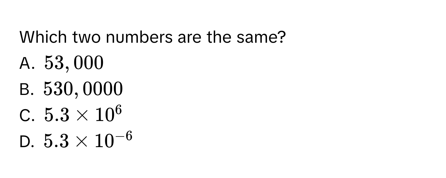 Which two numbers are the same?
A. $53,000$
B. $530,0000$
C. $5.3 * 10^6$
D. $5.3 * 10^(-6)$