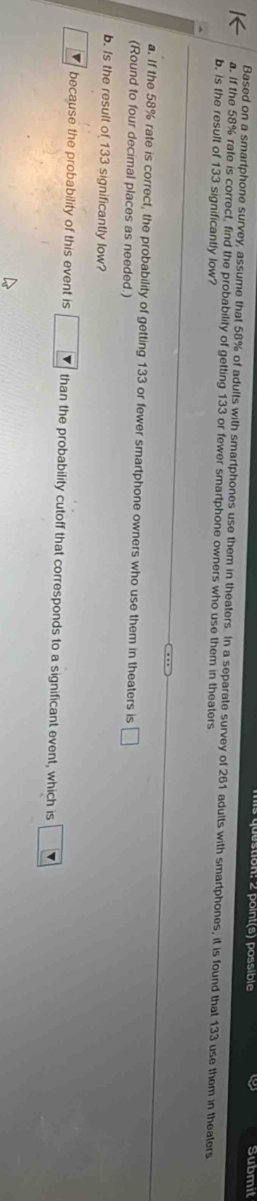 tion: 2 point(s) possible Submit 
Based on a smartphone survey, assume that 58% of adults with smartphones use them in theaters. In a separate survey of 261 adults with smartphones, it is found that 133 use them in theaters 
a. If the 58% rate is correct, find the probability of getting 133 or fewer smartphone owners who use them in theaters 
b. is the result of 133 significantly low? 
a. If the 58% rate is correct, the probability of getting 133 or fewer smartphone owners who use them in theaters is □
(Round to four decimal places as needed.) 
b. Is the result of 133 significantly low? 
because the probability of this event is □ V than the probability cutoff that corresponds to a significant event, which is □