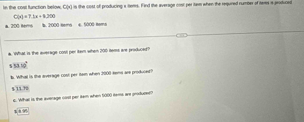 In the cost function below, C(x) is the cost of producing x items. Find the average cost per item when the required number of items is produced
C(x)=7.1x+9.200
a. 200 items b. 2000 items c. 5000 items
a. What is the average cost per item when 200 items are produced?
5 53.10
b. What is the average cost per item when 2000 items are produced?
$ 11.70
c. What is the average cost per item when 5000 items are produced?
$ 8.95