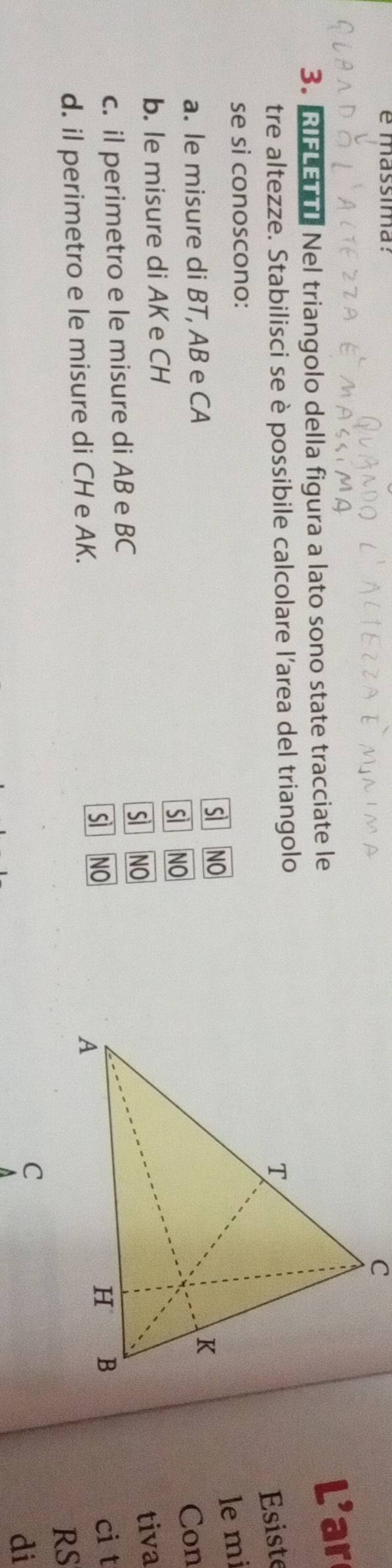 é massima:
3. RIFLETTI Nel triangolo della figura a lato sono state tracciate le
L' ar
tre altezze. Stabilisci se è possibile calcolare l’area del triangolo
Esiste
se si conoscono:
sll NO 
lemi
a. le misure di BT, AB e CA
sì _ NO Con
b. le misure di AKe CH
sì _ NO 
tiva
c. il perimetro e le misure di AB e BC
s NO 
ci t
d. il perimetro e le misure di CH e AK.
RS
di