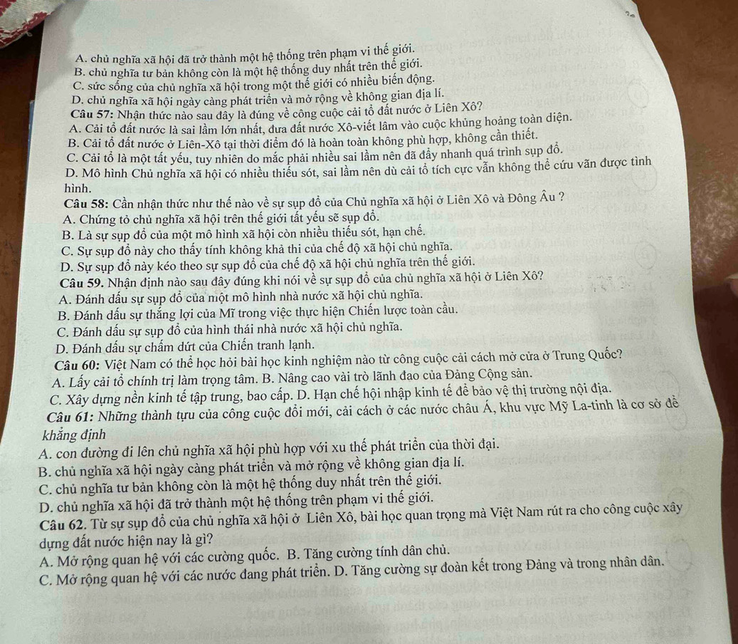 A. chủ nghĩa xã hội đã trở thành một hệ thống trên phạm vi thế giới.
B. chủ nghĩa tư bản không còn là một hệ thống duy nhất trên thế giới.
C. sức sống của chủ nghĩa xã hội trong một thế giới có nhiều biến động.
D. chủ nghĩa xã hội ngày càng phát triển và mở rộng về không gian địa lí.
Câu 57: Nhận thức nào sau đây là đúng về công cuộc cải tổ đất nước ở Liên Xô?
A. Cải tổ đất nước là sai lầm lớn nhất, dưa đất nước Xô-viết lâm vào cuộc khủng hoảng toàn diện.
B. Cải tổ đất nước ở Liên-Xô tại thời điểm đó là hoàn toàn không phù hợp, không cần thiết.
C. Cải tổ là một tất yếu, tuy nhiên do mắc phải nhiều sai lầm nên đã đẩy nhanh quá trình sụp đồ.
D. Mô hình Chủ nghĩa xã hội có nhiều thiểu sót, sai lầm nên dù cải tổ tích cực vẫn không thể cứu vãn được tình
hình.
Câu 58: Cần nhận thức như thế nào về sự sụp đồ của Chủ nghĩa xã hội ở Liên Xô và Đông Âu ?
A. Chứng tỏ chủ nghĩa xã hội trên thế giới tất yếu sẽ sụp đổ.
B. Là sự sụp đổ của một mô hình xã hội còn nhiều thiếu sót, hạn chế.
C. Sự sụp đổ này cho thấy tính không khả thi của chế độ xã hội chủ nghĩa.
D. Sự sụp đồ này kéo theo sự sụp đổ của chế độ xã hội chủ nghĩa trên thế giới.
Câu 59. Nhận định nào sau đây đúng khi nói về sự sụp đồ của chủ nghĩa xã hội ở Liên Xô?
A. Đánh dấu sự sụp đổ của một mô hình nhà nước xã hội chủ nghĩa.
B. Đánh dấu sự thắng lợi của Mĩ trong việc thực hiện Chiến lược toàn cầu.
C. Đánh dấu sự sụp đổ của hình thái nhà nước xã hội chủ nghĩa.
D. Đánh dấu sự chấm dứt của Chiến tranh lạnh.
Câu 60: Việt Nam có thể học hỏi bài học kinh nghiệm nào từ công cuộc cải cách mở cửa ở Trung Quốc?
A. Lấy cải tổ chính trị làm trọng tâm. B. Nâng cao vài trò lãnh đao của Đảng Cộng sản.
C. Xây dựng nền kinh tế tập trung, bao cấp. D. Hạn chế hội nhập kinh tế để bảo vệ thị trường nội địa.
Câu 61: Những thành tựu của công cuộc đổi mới, cải cách ở các nước châu Á, khu vực Mỹ La-tinh là cơ sở đề
khắng định
A. con đường đi lên chủ nghĩa xã hội phù hợp với xu thế phát triển của thời đại.
B. chủ nghĩa xã hội ngày càng phát triển và mở rộng về không gian địa lí.
C. chủ nghĩa tư bản không còn là một hệ thống duy nhất trên thế giới.
D. chủ nghĩa xã hội đã trở thành một hệ thống trên phạm vi thế giới.
Câu 62. Từ sự sụp đổ của chủ nghĩa xã hội ở Liên Xô, bài học quan trọng mà Việt Nam rút ra cho công cuộc xây
dựng đất nước hiện nay là gì?
A. Mở rộng quan hệ với các cường quốc. B. Tăng cường tính dân chủ.
C. Mở rộng quan hệ với các nước đang phát triển. D. Tăng cường sự đoàn kết trong Đảng và trong nhân dân.