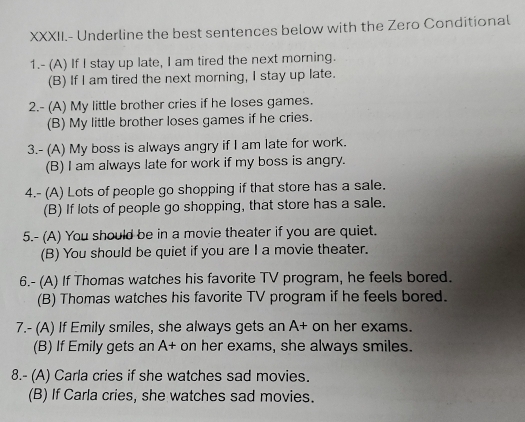 XXXII.- Underline the best sentences below with the Zero Conditional
1.- (A) If I stay up late, I am tired the next morning.
(B) If I am tired the next morning, I stay up late.
2.- (A) My little brother cries if he loses games.
(B) My little brother loses games if he cries.
3.- (A) My boss is always angry if I am late for work.
(B) I am always late for work if my boss is angry.
4.- (A) Lots of people go shopping if that store has a sale.
(B) If lots of people go shopping, that store has a sale.
5.- (A) You should be in a movie theater if you are quiet.
(B) You should be quiet if you are I a movie theater.
6.- (A) If Thomas watches his favorite TV program, he feels bored.
(B) Thomas watches his favorite TV program if he feels bored.
7.- (A) If Emily smiles, she always gets an A+ on her exams.
(B) If Emily gets an A+ on her exams, she always smiles.
8.- (A) Carla cries if she watches sad movies.
(B) If Carla cries, she watches sad movies.