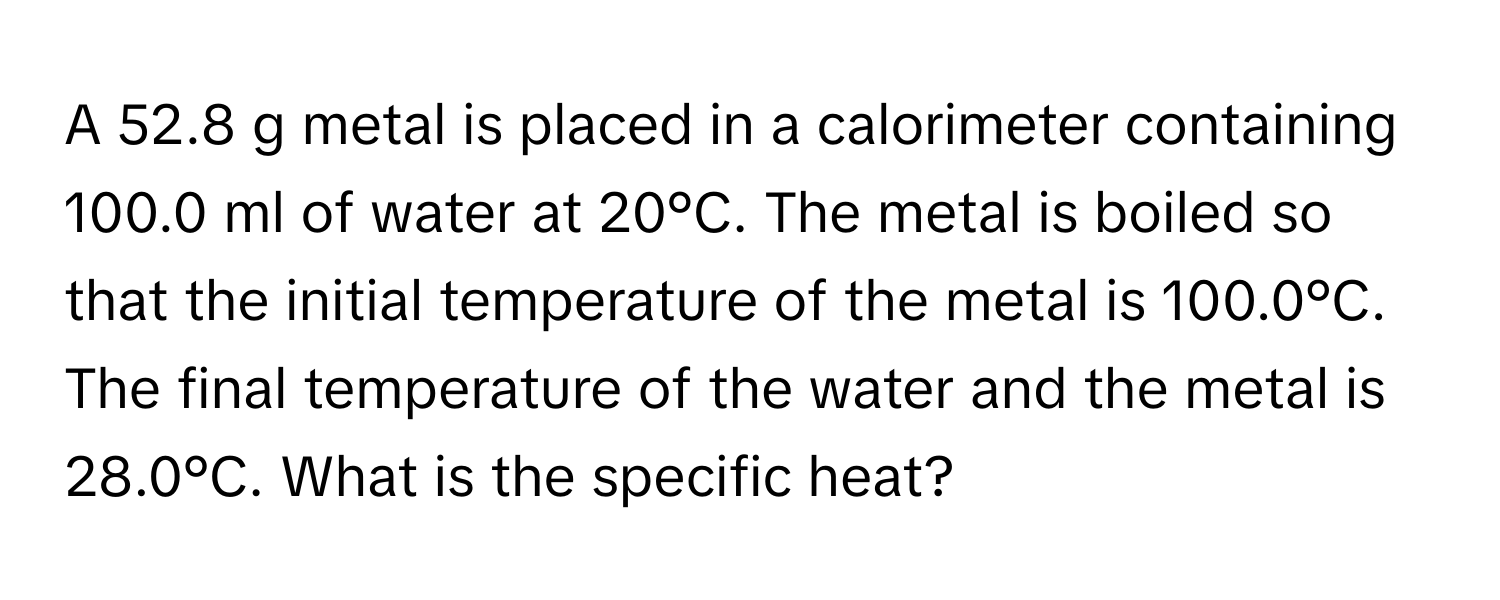 A 52.8 g metal is placed in a calorimeter containing 100.0 ml of water at 20°C. The metal is boiled so that the initial temperature of the metal is 100.0°C. The final temperature of the water and the metal is 28.0°C. What is the specific heat?