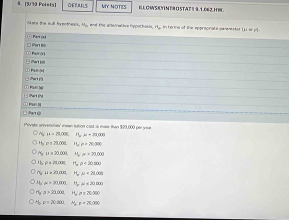 DETAILS MY NOTES ILLOWSKYINTROSTAT1 9.1.062.HW.
State the null hypothesis, H_0. and the alternative hypothesis, H_2 in terms of the appropriate parameter (μ or ρ).
Part (a)
Part (b)
Part (c)
Part (d)
Part (e)
Part (f)
Part (g)
Part (h)
Part (i)
Part (j)
Private universities' mean tuition cost is more than $20,000 per year.
H mu =20,000, H_a· mu =20,000
Ho p≤ 20,000, H_a:p>20,000
H mu ≤ 20,000, H_a· mu >20,000
46° rho ≥ 20,000, H_a:rho <20,000
H_0:mu ≥ 20,000, H_a^(-mu <20,000
H_0):mu >20,000, H_amu ≤ 20,000
H_0:p>20,000, H_a:p≤ 20,000
H_0 : p=20,000, H_a : p=20,000