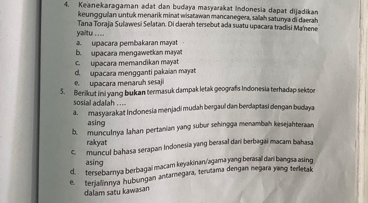 Keanekaragaman adat dan budaya masyarakat Indonesia dapat dijadikan
keunggulan untuk menarik minat wisatawan mancanegera, salah satunya di daerah
Tana Toraja Sulawesi Selatan. Di daerah tersebut ada suatu upacara tradisi Ma’nene
yaitu ....
a. upacara pembakaran mayat
b. upacara mengawetkan mayat
c. upacara memandikan mayat
d. upacara mengganti pakaian mayat
e. upacara menaruh sesaji
5. Berikut ini yang bukan termasuk dampak letak geografs Indonesia terhadap sektor
sosial adalah ....
a. masyarakat Indonesia menjadi mudah bergaul dan berdaptasi dengan budaya
asing
b. munculnya lahan pertanian yang subur sehingga menambah kesejahteraan
rakyat
c. muncul bahasa serapan Indonesia yang berasal dari berbagai macam bahasa
asing
d. tersebarnya berbagai macam keyakinan/agama yang berasal dari bangsa asing
e. terjalinnya hubungan antarnegara, terutama dengan negara yang terletak
dalam satu kawasan