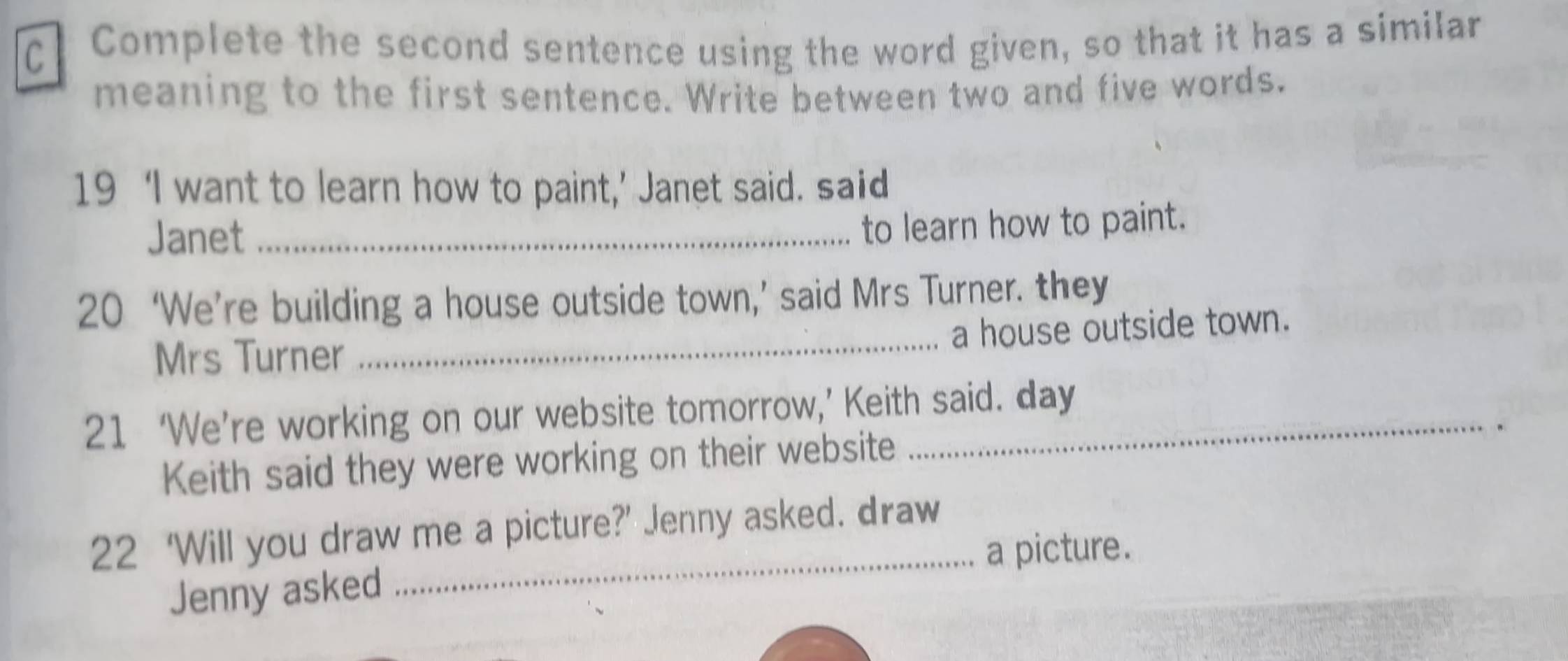 Complete the second sentence using the word given, so that it has a similar 
meaning to the first sentence. Write between two and five words. 
19 ‘I want to learn how to paint,’ Janet said. said 
Janet_ 
to learn how to paint. 
20 ‘We’re building a house outside town,’ said Mrs Turner. they 
a house outside town. 
Mrs Turner 
_ 
21 ‘We’re working on our website tomorrow,’ Keith said. day 
. 
Keith said they were working on their website 
22 ‘Will you draw me a picture?’ Jenny asked. draw 
_a picture. 
Jenny asked