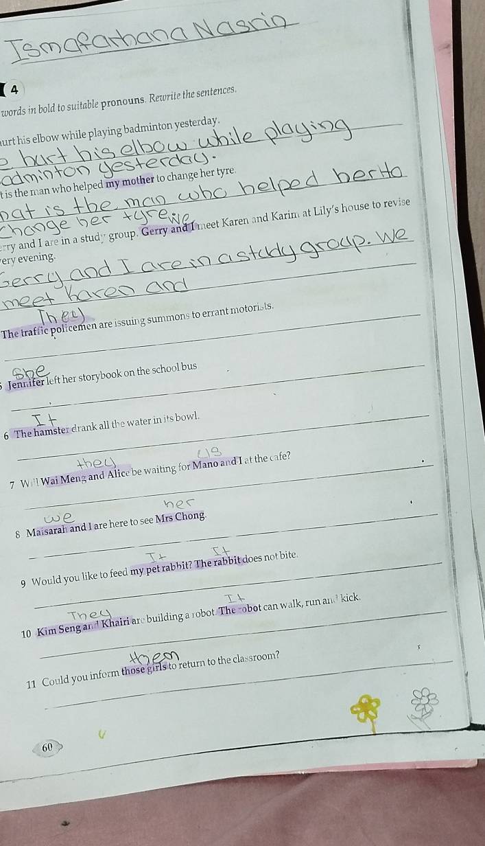 【4 
words in bold to suitable pronouns. Rewrite the sentences. 
hurt his elbow while playing badminton yesterday. 
_ 

t is the man who helped my mother to change her tyre . 
_ 
rry and I are in a study group. Gerry and I meet Karen and Karim at Lily's house to revise 
eryevening. 
The traffic policemen are issuing summons to errant motorists. 
_ 
Jennifer left her storybook on the school bus 
_ 
6 The hamster drank all the water in its bowl. 
7 Will Wai Meng and Alice be waiting for Mano and I at the cafe? 
_ 
8 Maisarah and I are here to see Mrs Chong. 
9 Would you like to feed my pet rabbit? The rabbit does not bite 
10 Kim Seng and Khairi are building a robot. The robot can walk, run and kick. 
11 Could you inform those girls to return to the classroom? 
60