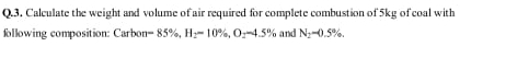 Calculate the weight and volume of air required for complete combustion of 5kg of coal with 
following composition: Carbon =85% , H_2=10% , O_2-4.5% and N_2-0.5%.