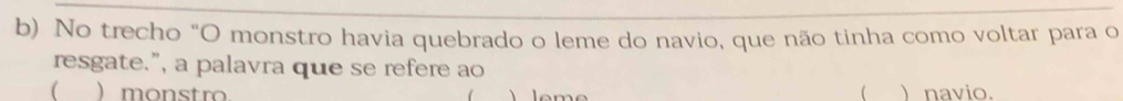 No trecho "O monstro havia quebrado o leme do navio, que não tinha como voltar para o 
resgate.”, a palavra que se refere ao 
( ) monstro  ) navio.