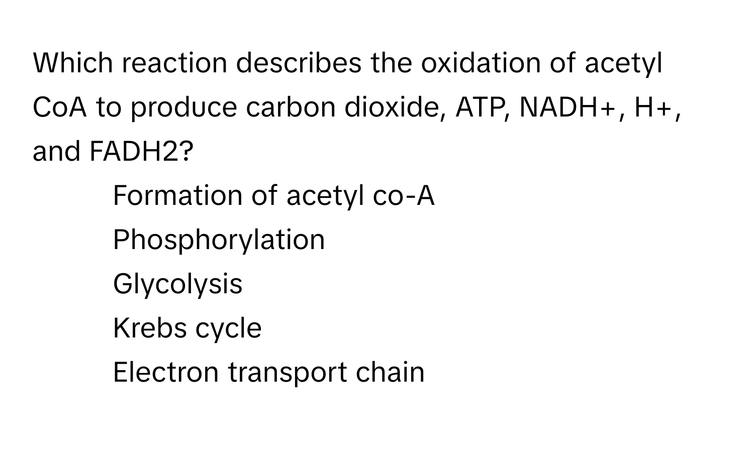 Which reaction describes the oxidation of acetyl CoA to produce carbon dioxide, ATP, NADH+, H+, and FADH2?
- Formation of acetyl co-A
- Phosphorylation
- Glycolysis
- Krebs cycle
- Electron transport chain