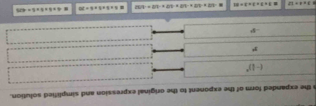the expanded form of the exponent to the original expression and simplified solution.
(- 1/2 )^n
3^4
-5^i
1 3* 4=12 3* 3* 3* 3=81 # -1/2x-1/2x-1/2x-1/2x-1/2=-1/32 = 5* 5* 5* 5=20 11 -6* 5* 5* 6=-625