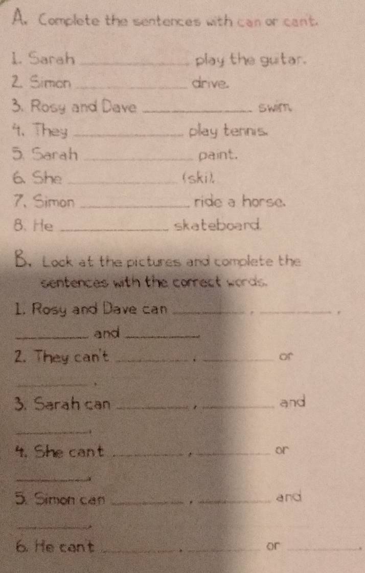 Complete the sentences with can or cant. 
1. Sarah _play the guitar. 
2. Simon_ drive. 
3. Rosy and Dave _swim. 
4. They _play tennis. 
5. Sarah _paint. 
6. She _(ski), 
7. Simon _ride a horse. 
8. He _skateboard. 
B. Look at the pictures and complete the 
sentences with the correct words. 
1. Rosy and Dave can_ 
_, 
_and_ 
2. They can't_ 
_. 
of 
_ 
3. Sarah can __and 
_ 
4. She cant _,_ or 
_ 
5. Simon can __and 
_ 
6. He can't __or_