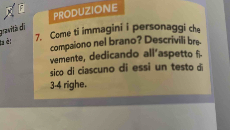 A 
PRODUZIONE 
gravità di 
ta è: 
7. Come ti immagini i personaggi che 
compaiono nel brano? Descrivili bre- 
vemente, dedicando all'aspetto fi- 
sico di ciascuno di essi un testo di
3-4 righe.