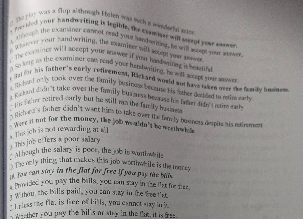 The play was a flop although Helen was such a wonderful actor.
? Provided your handwriting is legible, the examiner will accept your answer.
A Although the examiner cannot read your handwriting, he will accept your answer,
g Whatever your handwriting, the examiner will accept your answer.
The examiner will accept your answer if your handwriting is beautiful
pSo long as the examiner can read your handwriting, he will accept your answer.
But for his father's early retirement, Richard would not have taken over the family business.
A. Richard only took over the family business because his father decided to retire early
8. Richard didn’t take over the family business because his father didn't retire early
C. His father retired early but he still ran the family business
D. Richard’s father didn’t want him to take over the family business despite his retirement
. Were it not for the money, the job wouldn't be worthwhile
A. This job is not rewarding at all
B. This job offers a poor salary
C. Although the salary is poor, the job is worthwhile
D. The only thing that makes this job worthwhile is the money.
10. You can stay in the flat for free if you pay the bills.
A. Provided you pay the bills, you can stay in the flat for free.
B. Without the bills paid, you can stay in the free flat.
C. Unless the flat is free of bills, you cannot stay in it.
n Whether you pay the bills or stay in the flat, it is free.