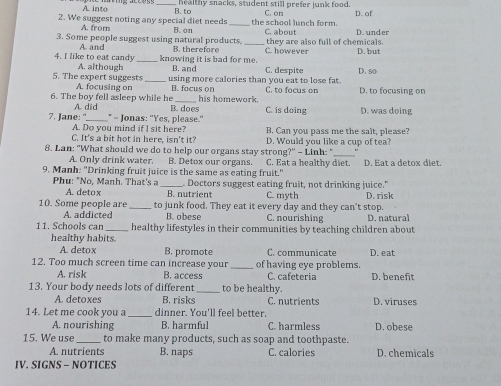 A into _healthy snacks, student still prefer junk food.
2. We suggest noting any special diet needs B. to _the school lunch form. C. on D. of
A. from
3. Some people suggest using natural products, B. on _C. about they are also full of chemicals. D. under D. but
A. and B. therefore C. however
knowing it is bad for me.
4. I like to eat candy A. although _B. and C. despite
5. The expert suggests_ using more calories than you eat to lose fat. D. so
A. focusing on B. focus on
6. The boy fell asleep while he A. did _his homework. C. to focus on D. to focusing on
7. Jane: "_ * - Jonas: "Yes, please." B. does C. is doing D. was doing
A. Do you mind if I sit here? B. Can you pass me the salt, please?
C. It's a bit hot in here, isn't it? D. Would you like a cup of tea?
8. Lan: "What should we do to help our organs stay strong?" - Linh: "_
A. Only drink water. B. Detox our organs. C. Eat a healthy diet.
9. Manh: "Drinking fruit juice is the same as eating fruit." D. Eat a detox diet.
Phu: "No, Manh. That's a _. Doctors suggest eating fruit, not drinking juice."
A. detox B. nutrient C. myth
10. Some people are _ to junk food. They eat it every day and they can't stop. D. risk
A addicted B. obese C. nourishing D. natural
11. Schools car _healthy lifestyles in their communities by teaching children about
healthy habits.
A. detox B. promote C. communicate
12. Too much screen time can increase your of having eye problems. D. eat
A. risk B. access C. cafeteria D. beneft
13. Your body needs lots of different_ to be healthy.
A. detoxes B. risks C. nutrients D. viruses
14. Let me cook you a _dinner. You'll feel better.
A. nourishing B. harmful C. harmless D. obese
15. We use _to make many products, such as soap and toothpaste.
A. nutrients B. naps C. calories D. chemicals
IV. SIGNS - NOTICES