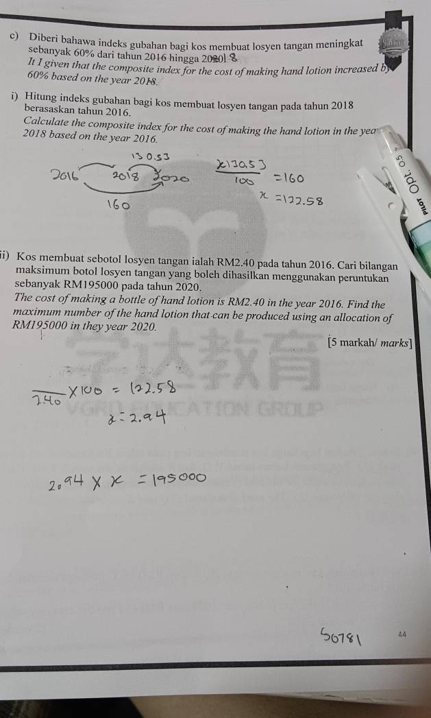 Diberi bahawa indeks gubahan bagi kos membuat losyen tangan meningkat 
sebanyak 60% dari tahun 2016 hingga 2020l %
It I given that the composite index for the cost of making hand lotion increased b
60% based on the year 2018. 
i) Hitung indeks gubahan bagi kos membuat losyen tangan pada tahun 2018 
berasaskan tahun 2016. 
Calculate the composite index for the cost of making the hand lotion in the yea 
2018 based on the year 2016. 
2 
§ 
ii) Kos membuat sebotol losyen tangan ialah RM2.40 pada tahun 2016. Cari bilangan 
maksimum botol losyen tangan yang boleh dihasilkan menggunakan peruntukan 
sebanyak RM195000 pada tahun 2020. 
The cost of making a bottle of hand lotion is RM2.40 in the year 2016. Find the 
maximum number of the hand lotion that-can be produced using an allocation of
RM195000 in they year 2020. 
[5 markah/ marks] 
44