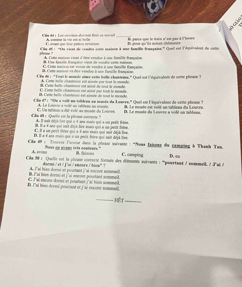 Ở giáo
 
Câu 44 : Les ouvriers doivent finir ce travail_
A. comme la vie est si belle B. parce que le train n'est pas à l'heure
C. avant que leur patron revienne D. pour qu’ils soient chômeurs
Câu 45 : “On vient de vendre cette maison à une famille française.” Quel est l'équivalent de cette
phrase ?
A. Cette maison vient d'être vendue à une famille française.
B. Une famille française vient de vendre cette maison.
C. Cette maison est venue de vendre à une famille française.
D. Cette maison va être vendue à une famille française.
Câu 46 : “Tout le monde aime cette belle chanteuse.” Quel est l’équivalent de cette phrase ?
A. Cette belle chanteuse est aimée par tout le monde.
B. Cette belle chanteuse est aimé de tout le monde.
C. Cette belle chanteuse est aimé par tout le monde.
D. Cette belle chanteuse est aimée de tout le monde,
Câu 47 : “On a volé un tableau au musée du Louvre.” Quel est l'équivalent de cette phrase ?
A. Le Louvre a volé un tableau au musée. B. Le musée est volé un tableau du Louvre.
C. Un tableau a été volé au musée du Louvre. D. Le musée du Louvre a volé un tableau.
Cầu 48 : Quelle est la phrase correcte ?
A. Il sait déjà lire qui a 4 ans mais qui a un petit frère.
B. Il a 4 ans qui sait déjà lire mais qui a un petit frère.
C. Il a un petit frère qui a 4 ans mais qui sait déjà lire.
D. Il a 4 ans mais qui a un petit frère qui sait déjà lire.
* Câu 49 : Trouvez l’erreur dans la phrase suivante : “Nous faisons du camping à Thanh Tan.
Nous en avons très contents.”
A. avons B. faisons C. camping D. en
Câu 50 : Quelle est la phrase correcte formée des éléments suivants : “pourtant / sommeil. / Pai /
dormi / et / j’ai / encore / bien” ?
A. J’ai bien dormi et pourtant j’ai encore sommeil.
B. J’ai bien dormi et j’ai encore pourtant sommeil.
C. J’ai encore dormi et pourtant j’ai bien sommeil.
D. J’ai bien dormi pourtant et j’ai encore sommeil.
_Hết_