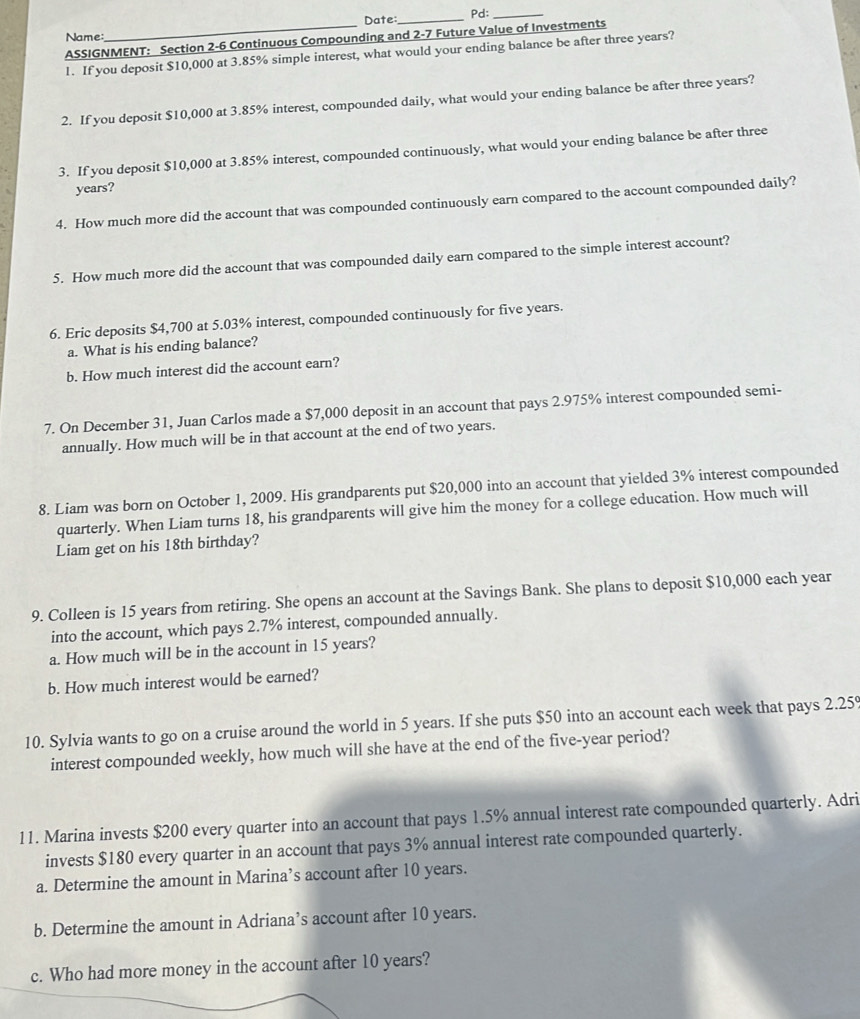 Pd:_
Name: Date:_
ASSIGNMENT: Section 2-6 Continuous Compounding and 2-7 Future Value of Investments
1. If you deposit $10,000 at 3.85% simple interest, what would your ending balance be after three years?
2. If you deposit $10,000 at 3.85% interest, compounded daily, what would your ending balance be after three years?
3. If you deposit $10,000 at 3.85% interest, compounded continuously, what would your ending balance be after three
years?
4. How much more did the account that was compounded continuously earn compared to the account compounded daily?
5. How much more did the account that was compounded daily earn compared to the simple interest account?
6. Eric deposits $4,700 at 5.03% interest, compounded continuously for five years.
a. What is his ending balance?
b. How much interest did the account earn?
7. On December 31, Juan Carlos made a $7,000 deposit in an account that pays 2.975% interest compounded semi-
annually. How much will be in that account at the end of two years.
8. Liam was born on October 1, 2009. His grandparents put $20,000 into an account that yielded 3% interest compounded
quarterly. When Liam turns 18, his grandparents will give him the money for a college education. How much will
Liam get on his 18th birthday?
9. Colleen is 15 years from retiring. She opens an account at the Savings Bank. She plans to deposit $10,000 each year
into the account, which pays 2.7% interest, compounded annually.
a. How much will be in the account in 15 years?
b. How much interest would be earned?
10. Sylvia wants to go on a cruise around the world in 5 years. If she puts $50 into an account each week that pays 2.259
interest compounded weekly, how much will she have at the end of the five-year period?
11. Marina invests $200 every quarter into an account that pays 1.5% annual interest rate compounded quarterly. Adri
invests $180 every quarter in an account that pays 3% annual interest rate compounded quarterly.
a. Determine the amount in Marina’s account after 10 years.
b. Determine the amount in Adriana’s account after 10 years.
c. Who had more money in the account after 10 years?