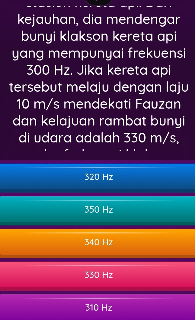 kejauhan, dia mendengar
bunyi klakson kereta api
yang mempunyai frekuensi
300 Hz. Jika kereta api
tersebut melaju dengan laju
10 m/s mendekati Fauzan
dan kelajuan rambat bunyi
di udara adalah 330 m/s,
320 Hz
350 Hz
340 Hz
330 Hz
310 Hz