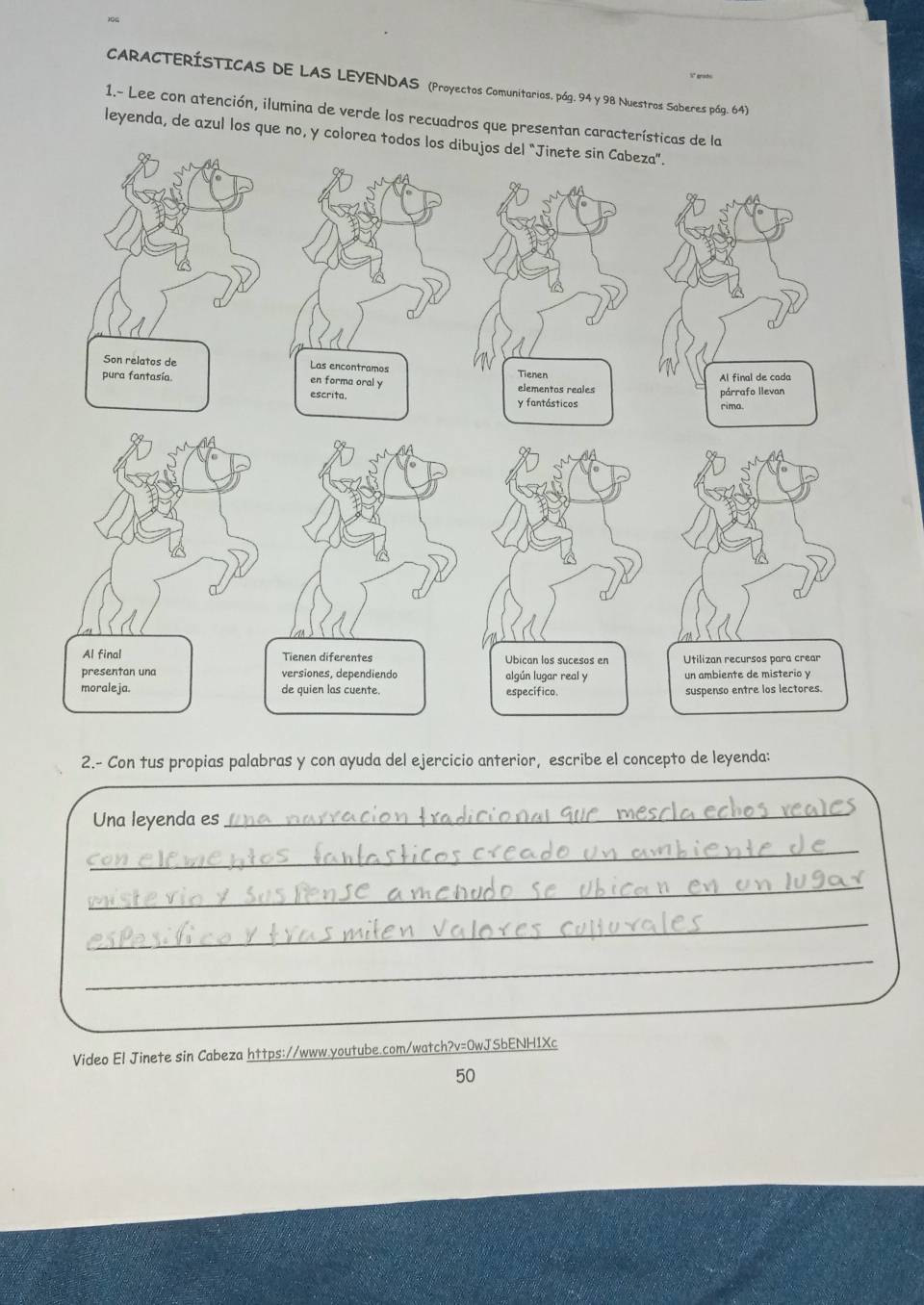 CARACTERÍSTICAS DE LAS LEYENDAS (Proyectos Comunitarios, pág. 94 y 98 Nuestros Saberes pág. 64) 
1.- Lee con atención, ilumina de verde los recuadros que presentan caracte 
leyenda, de azul los que no, y colorea todos los dibujos del “Jinete sin Cabeza”. 
2.- Con tus propias palabras y con ayuda del ejercicio anterior, escribe el concepto de leyenda: 
Una leyenda es 
_ 
_ 
_ 
_ 
_ 
Video El Jinete sin Cabeza https://www.youtube.com/watch?v=0wJSbENH1Xc 
50