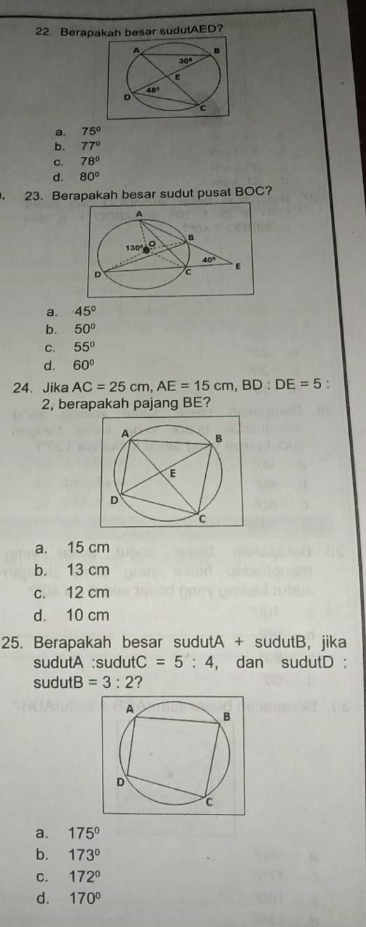 Berapakah besar sudutAED?
a. 75°
b. 77°
C. 78°
d. 80°. 23. Berapakah besar sudut pusat BOC?
a. 45°
b. 50°
C. 55°
d. 60°
24. Jika AC=25cm,AE=15cm,BD:DE=5 :
2, berapakah pajang BE?
a. 15 cm
b. 13 cm
c. 12 cm
d. 10 cm
25. Berapakah besar sudutA + sudutB, jika
sudutA :sudut C=5:4 , dan sudutD :
sudutB =3:2 ?
a. 175°
b. 173°
C. 172°
d. 170°